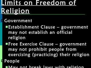 Limits on Freedom of Religion Government Establishment Clause – government may not establish an official religion Free Exercise Clause – government may not prohibit people from exercising (practicing) their religion People May not break laws with religion 