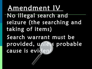 Amendment IV  No illegal search and seizure (the searching and taking of items) Search warrant must be provided, unless probable cause is evident 
