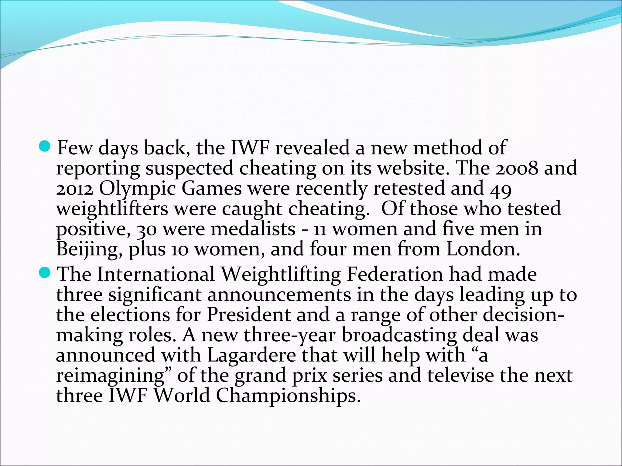 Few days back, the IWF revealed a new method of
reporting suspected cheating on its website. The 2008 and
2012 Olympic Games were recently retested and 49
weightlifters were caught cheating. Of those who tested
positive, 30 were medalists - 11 women and five men in
Beijing, plus 10 women, and four men from London.
The International Weightlifting Federation had made
three significant announcements in the days leading up to
the elections for President and a range of other decision-
making roles. A new three-year broadcasting deal was
announced with Lagardere that will help with “a
reimagining” of the grand prix series and televise the next
three IWF World Championships.
 