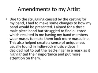 Amendments to my Artist
• Due to the struggling caused by the casting for
my band, I had to make some changes to how my
band would be presented. I aimed for a three
male piece band but struggled to find all three
which resulted in me having my band members
wear masks to make them look more masculine.
This also helped create a sense of uniqueness
usually found in indie-rock music videos. I
decided not to put the lead-singer in a mask as it
highlighted their importance and put more
attention on them.
 