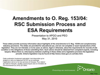 Amendments to O. Reg. 153/04:
                 RSC Submission Process and
                     ESA Requirements
                                              Presentation to APGO and PEO
                                                      May 31, 2010
   These slides provide summary information about highlights of the amendments to O. Reg. 153/04 and complementary
   statutory provisions. The slides are provided for educational use, and are not complete or exact reproductions of the
 legislation. They are not intended, or to be used, as advice, legal or otherwise, about the requirements for records of site
condition or the obligations of those submitting them. Such advice should be obtained from competent experts, including
     lawyers. Where there is a discrepancy between anything in these slides and a legislative provision the legislation
                    prevails. Ontario legislation may be found at http://www.e-laws.gov.on.ca/index.html.

  Cette publication hautement spécialisé n’est disponible qu’en
  anglais en vertu du règlement 441/97 qui en exempte
  l’application de la Loi sur les services en français. Pour obtenir
  de l’aide en français, veuillez communiquer avec le ministère de
  l’Environnement au (416) 327-5953.




                                                                                                                   PIBS 7753e
 