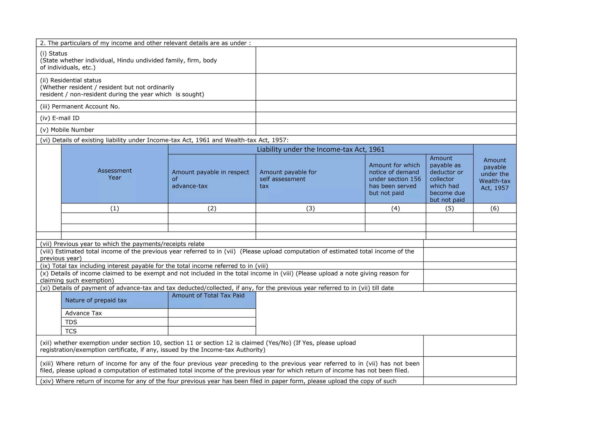2. The particulars of my income and other relevant details are as under :
(i) Status
(State whether individual, Hindu undivided family, firm, body
of individuals, etc.)
(ii) Residential status
(Whether resident / resident but not ordinarily
resident / non-resident during the year which is sought)
(iii) Permanent Account No.
(iv) E-mail ID
(v) Mobile Number
(vi) Details of existing liability under Income-tax Act, 1961 and Wealth-tax Act, 1957:
Assessment
Year
Liability under the Income-tax Act, 1961
Amount
payable
under the
Wealth-tax
Act, 1957
Amount payable in respect
of
advance-tax
Amount payable for
self assessment
tax
Amount for which
notice of demand
under section 156
has been served
but not paid
Amount
payable as
deductor or
collector
which had
become due
but not paid
(1) (2) (3) (4) (5) (6)
(vii) Previous year to which the payments/receipts relate
(viii) Estimated total income of the previous year referred to in (vii) (Please upload computation of estimated total income of the
previous year)
(ix) Total tax including interest payable for the total income referred to in (viii)
(x) Details of income claimed to be exempt and not included in the total income in (viii) (Please upload a note giving reason for
claiming such exemption)
(xi) Details of payment of advance-tax and tax deducted/collected, if any, for the previous year referred to in (vii) till date
Nature of prepaid tax
Amount of Total Tax Paid
Advance Tax
TDS
TCS
(xii) whether exemption under section 10, section 11 or section 12 is claimed (Yes/No) (If Yes, please upload
registration/exemption certificate, if any, issued by the Income-tax Authority)
(xiii) Where return of income for any of the four previous year preceding to the previous year referred to in (vii) has not been
filed, please upload a computation of estimated total income of the previous year for which return of income has not been filed.
(xiv) Where return of income for any of the four previous year has been filed in paper form, please upload the copy of such
 