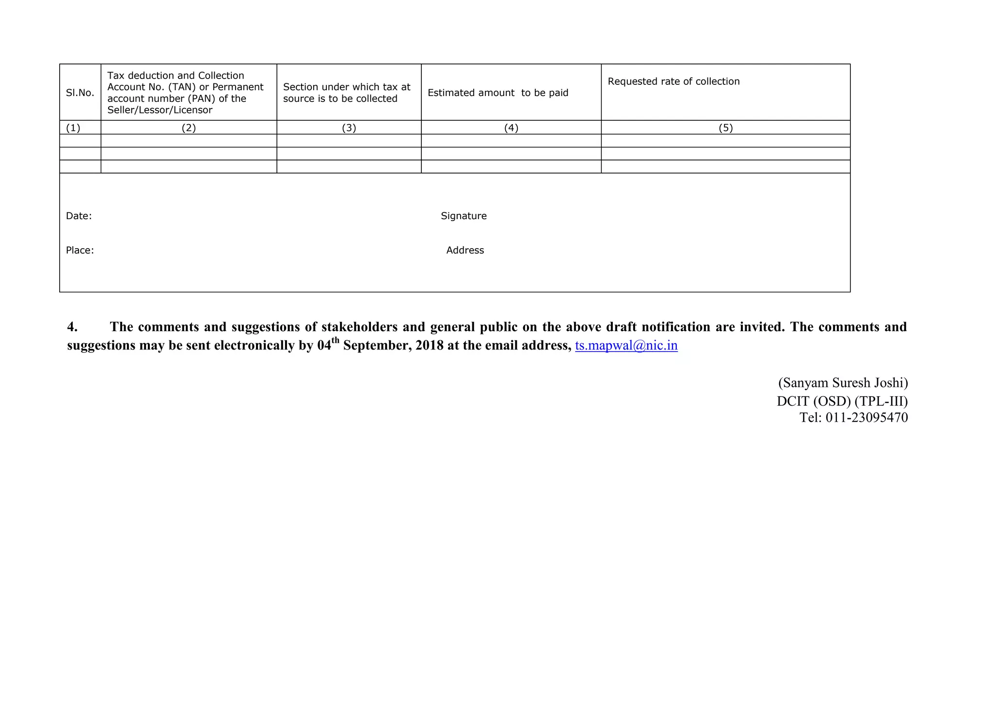 Sl.No.
Tax deduction and Collection
Account No. (TAN) or Permanent
account number (PAN) of the
Seller/Lessor/Licensor
Section under which tax at
source is to be collected
Estimated amount to be paid
Requested rate of collection
(1) (2) (3) (4) (5)
Date: Signature
Place: Address
4. The comments and suggestions of stakeholders and general public on the above draft notification are invited. The comments and
suggestions may be sent electronically by 04th
September, 2018 at the email address, ts.mapwal@nic.in
(Sanyam Suresh Joshi)
DCIT (OSD) (TPL-III)
Tel: 011-23095470
 