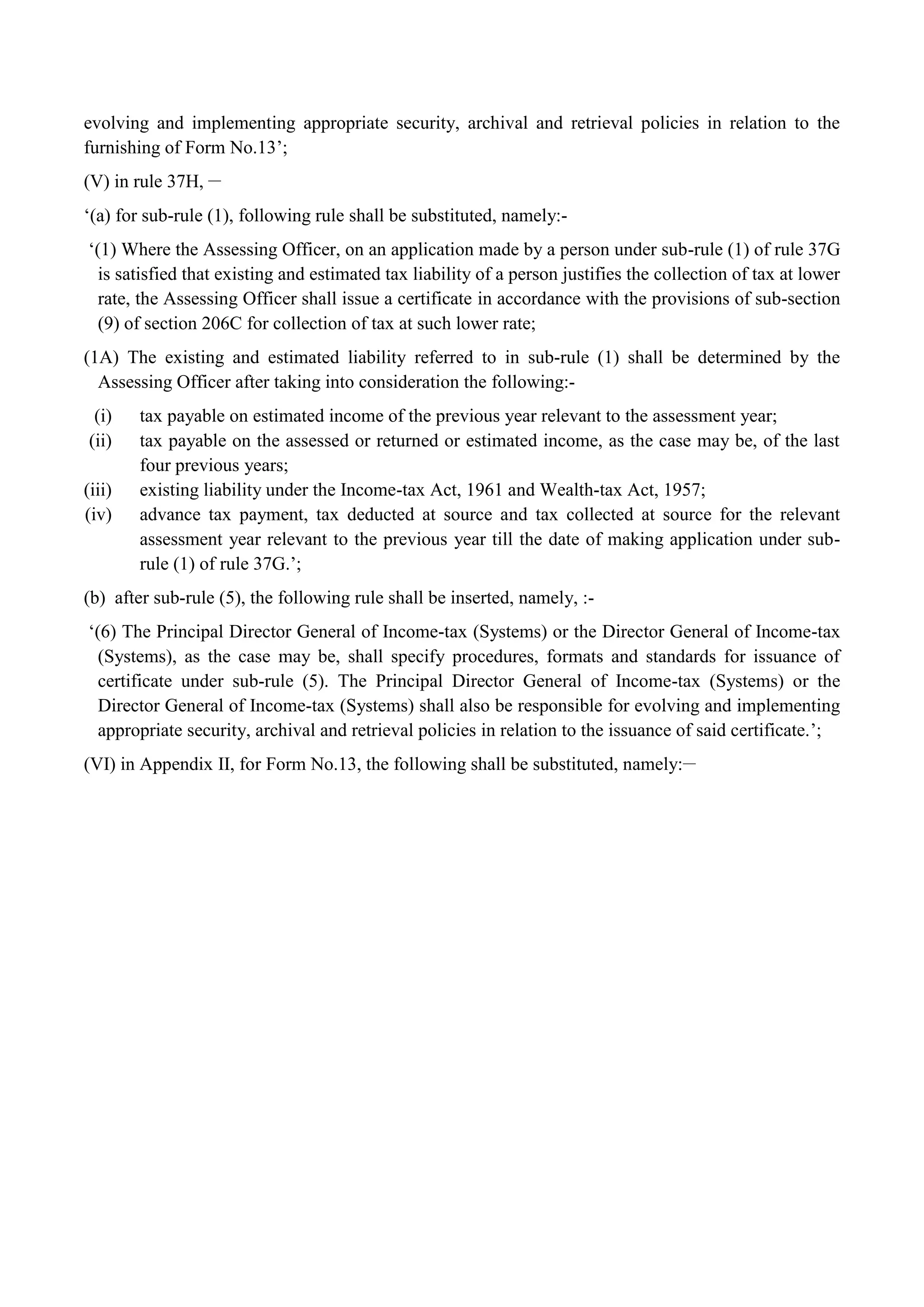 evolving and implementing appropriate security, archival and retrieval policies in relation to the
furnishing of Form No.13‟;
(V) in rule 37H, __
„(a) for sub-rule (1), following rule shall be substituted, namely:-
„(1) Where the Assessing Officer, on an application made by a person under sub-rule (1) of rule 37G
is satisfied that existing and estimated tax liability of a person justifies the collection of tax at lower
rate, the Assessing Officer shall issue a certificate in accordance with the provisions of sub-section
(9) of section 206C for collection of tax at such lower rate;
(1A) The existing and estimated liability referred to in sub-rule (1) shall be determined by the
Assessing Officer after taking into consideration the following:-
(i) tax payable on estimated income of the previous year relevant to the assessment year;
(ii) tax payable on the assessed or returned or estimated income, as the case may be, of the last
four previous years;
(iii) existing liability under the Income-tax Act, 1961 and Wealth-tax Act, 1957;
(iv) advance tax payment, tax deducted at source and tax collected at source for the relevant
assessment year relevant to the previous year till the date of making application under sub-
rule (1) of rule 37G.‟;
(b) after sub-rule (5), the following rule shall be inserted, namely, :-
„(6) The Principal Director General of Income-tax (Systems) or the Director General of Income-tax
(Systems), as the case may be, shall specify procedures, formats and standards for issuance of
certificate under sub-rule (5). The Principal Director General of Income-tax (Systems) or the
Director General of Income-tax (Systems) shall also be responsible for evolving and implementing
appropriate security, archival and retrieval policies in relation to the issuance of said certificate.‟;
(VI) in Appendix II, for Form No.13, the following shall be substituted, namely:__
 