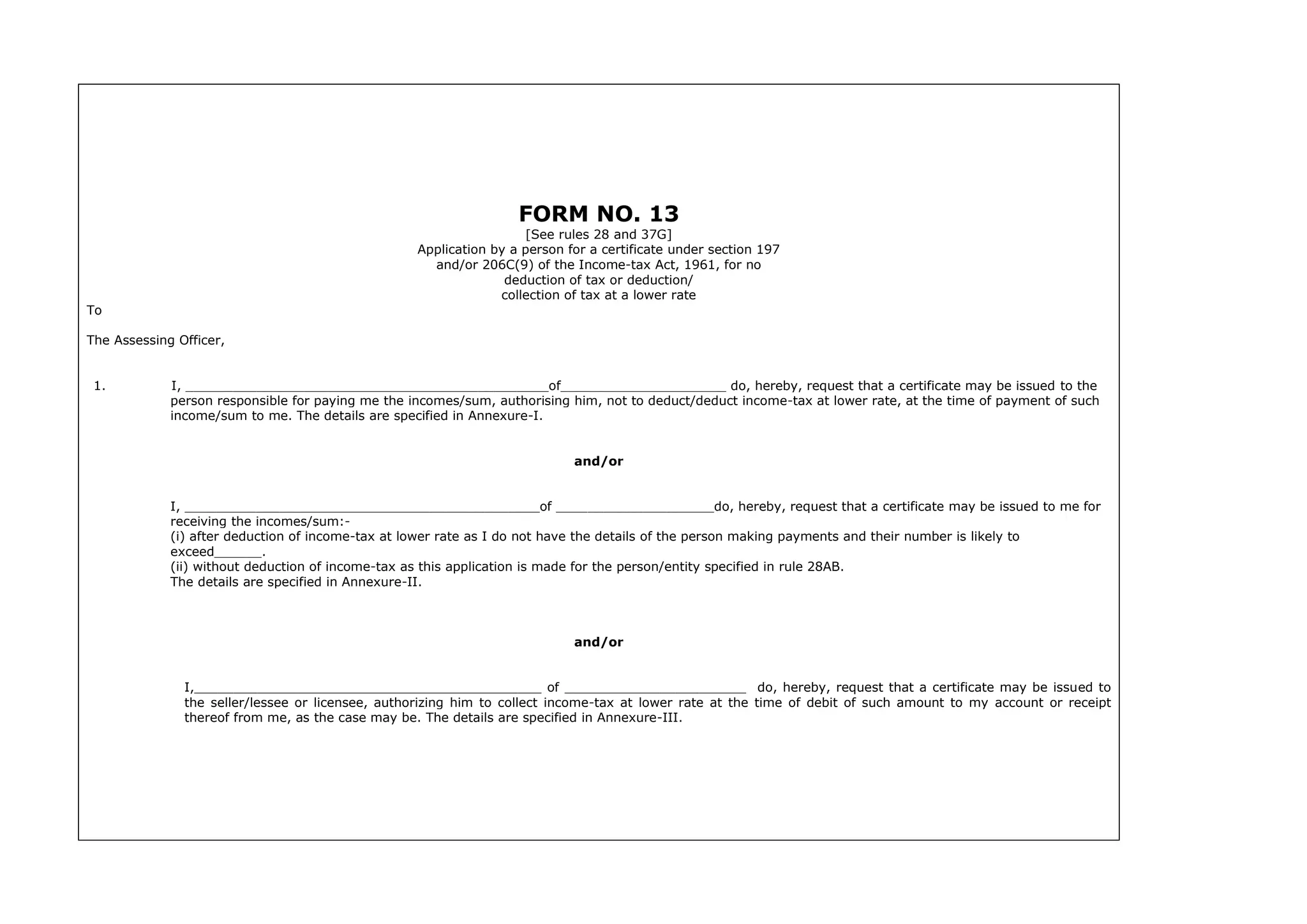 FORM NO. 13
[See rules 28 and 37G]
Application by a person for a certificate under section 197
and/or 206C(9) of the Income-tax Act, 1961, for no
deduction of tax or deduction/
collection of tax at a lower rate
To
The Assessing Officer,
1. I, ______________________________________________of_____________________ do, hereby, request that a certificate may be issued to the
person responsible for paying me the incomes/sum, authorising him, not to deduct/deduct income-tax at lower rate, at the time of payment of such
income/sum to me. The details are specified in Annexure-I.
and/or
I, _____________________________________________of ____________________do, hereby, request that a certificate may be issued to me for
receiving the incomes/sum:-
(i) after deduction of income-tax at lower rate as I do not have the details of the person making payments and their number is likely to
exceed______.
(ii) without deduction of income-tax as this application is made for the person/entity specified in rule 28AB.
The details are specified in Annexure-II.
and/or
I,____________________________________________ of _______________________ do, hereby, request that a certificate may be issued to
the seller/lessee or licensee, authorizing him to collect income-tax at lower rate at the time of debit of such amount to my account or receipt
thereof from me, as the case may be. The details are specified in Annexure-III.
 