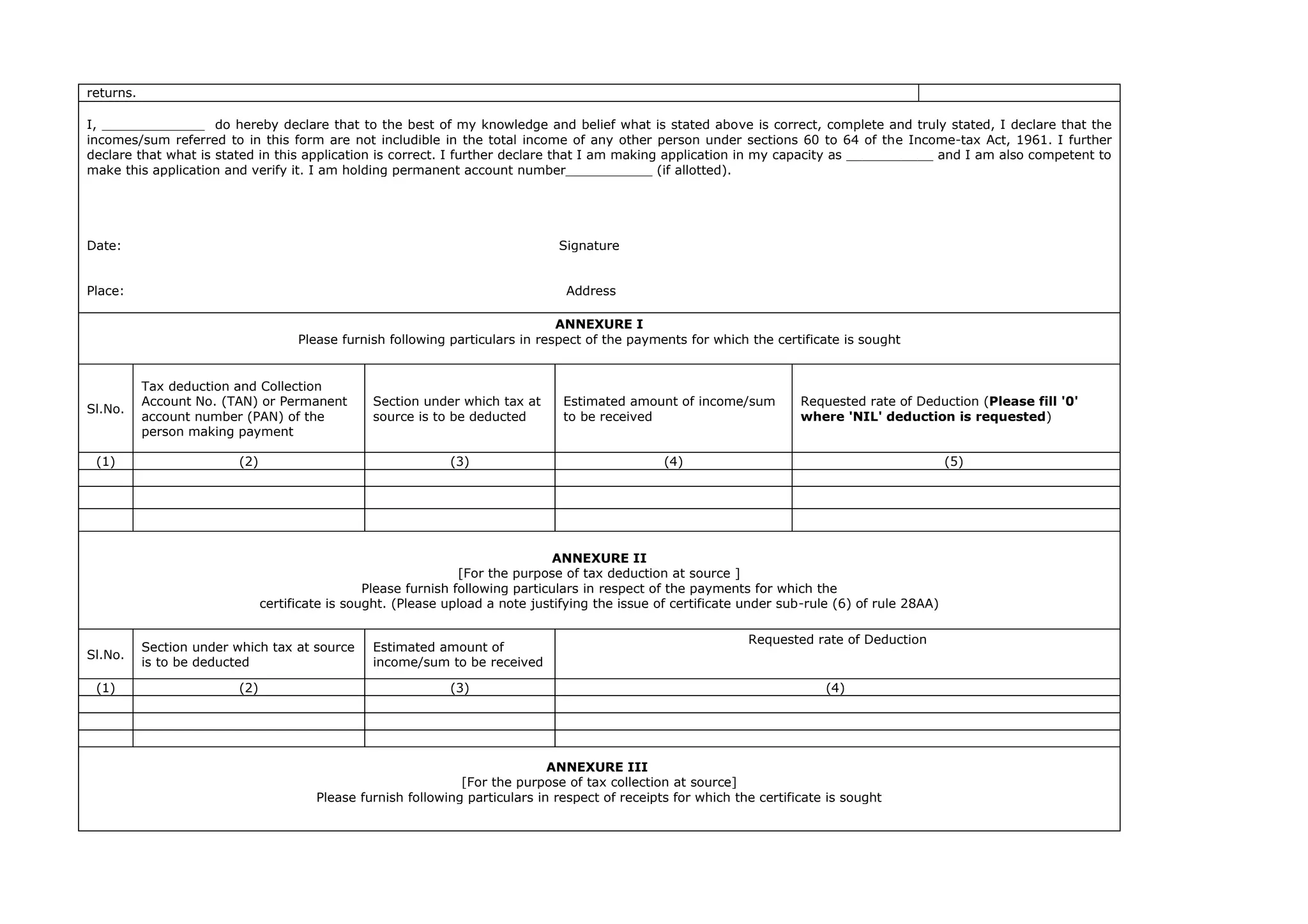 returns.
I, _____________ do hereby declare that to the best of my knowledge and belief what is stated above is correct, complete and truly stated, I declare that the
incomes/sum referred to in this form are not includible in the total income of any other person under sections 60 to 64 of the Income-tax Act, 1961. I further
declare that what is stated in this application is correct. I further declare that I am making application in my capacity as ___________ and I am also competent to
make this application and verify it. I am holding permanent account number___________ (if allotted).
Date: Signature
Place: Address
ANNEXURE I
Please furnish following particulars in respect of the payments for which the certificate is sought
Sl.No.
Tax deduction and Collection
Account No. (TAN) or Permanent
account number (PAN) of the
person making payment
Section under which tax at
source is to be deducted
Estimated amount of income/sum
to be received
Requested rate of Deduction (Please fill '0'
where 'NIL' deduction is requested)
(1) (2) (3) (4) (5)
ANNEXURE II
[For the purpose of tax deduction at source ]
Please furnish following particulars in respect of the payments for which the
certificate is sought. (Please upload a note justifying the issue of certificate under sub-rule (6) of rule 28AA)
Sl.No.
Section under which tax at source
is to be deducted
Estimated amount of
income/sum to be received
Requested rate of Deduction
(1) (2) (3) (4)
ANNEXURE III
[For the purpose of tax collection at source]
Please furnish following particulars in respect of receipts for which the certificate is sought
 