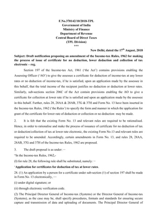 F.No.370142/10/2018-TPL
Government of India
Ministry of Finance
Department of Revenue
Central Board of Direct Taxes
(TPL Division)
***
New Delhi, dated the 17th
August, 2018
Subject: Draft notification proposing an amendment of the Income-tax Rules, 1962 for making
the process of issue of certificate for no deduction, lower deduction and collection of tax
electronic – reg.
Section 197 of the Income-tax Act, 1961 („the Act‟) contains provisions enabling the
Assessing Officer („AO‟) to give the assessee a certificate for deduction of income-tax at any lower
rates or no deduction of income-tax, if he is satisfied, upon an application made by the assessee in
this behalf, that the total income of the recipient justifies no deduction or deduction at lower rates.
Similarly, sub-sections section 206C of the Act contain provisions enabling the AO to give a
certificate for collection at lower rate if he is satisfied and upon an application made by the assessee
in this behalf. Further, rules 28, 28AA & 28AB, 37G & 37H and Form No. 13 have been inserted in
the Income-tax Rules, 1962 („the Rules‟) to specify the form and manner in which the application for
grant of the certificate for lower rate of deduction or collection or no deduction may be made.
2. It is felt that the existing Form No. 13 and relevant rules are required to be rationalised.
Hence, in order to rationalise and make the process of issuance of certificate for no deduction of tax
or deduction/collection of tax at lower rate electronic, the existing Form No.13 and relevant rules are
required to be amended. Accordingly, certain amendments in Form No. 13, and rules 28, 28AA,
28AB, 37G and 37H of the Income-tax Rules, 1962 are proposed.
3. The draft proposal is as under: __
“In the Income-tax Rules, 1962,-
(I) for rule 28, the following rule shall be substituted, namely: __
„Application for certificates for deduction of tax at lower rates.
28. (1) An application by a person for a certificate under sub-section (1) of section 197 shall be made
in Form No. 13 electronically, ___
(i) under digital signature; or
(ii) through electronic verification code.
(2) The Principal Director General of Income-tax (Systems) or the Director General of Income-tax
(Systems), as the case may be, shall specify procedures, formats and standards for ensuring secure
capture and transmission of data and uploading of documents. The Principal Director General of
 