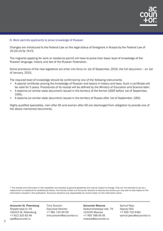 3 
Accountor St. Petersburg 
Shpalernaya Ul. 54 
191015 St. Petersburg 
+7 812 325 82 94 
spb@accountor.ru 
Timo Sivonen 
Executive Director 
+7 981 720 60 09 
timo.sivonen@accountor.ru 
Accountor Moscow 
Sadovnicheskaya nab. 79 
115035 Moscow 
+7 495 788 00 05 
moscow@accountor.ru 
Samuli Pesu 
Deputy CEO 
+7 926 710 4361 
samuli.pesu@accountor.ru 
6. Work permits applicants to prove knowledge of Russian 
Changes are introduced to the Federal Law on the legal status of foreigners in Russia by the Federal Law of 
20.04.14 № 74-FZ. 
The migrants applying for work or residence permit will have to prove their basic level of knowledge of the 
Russian language, history and law of the Russian Federation. 
Some provisions of the new legislative act enter into force on 1st of September, 2014, the full document – on 1st 
of January, 2015. 
The required level of knowledge should be confirmed by one of the following instruments: 
• A special certificate proving the knowledge of Russian and basics in history and laws. Such a certificate will 
be valid for 5 years. Procedures of its receipt will be defined by the Ministry of Education and Science later; 
• A diploma (or similar state document) issued in the territory of the former USSR before 1st of September, 
1991; 
• A diploma (or similar state document) issued in the territory of Russia after 1st of September, 1991. 
Highly qualified specialists, men after 65 and women after 60 are discharged from obligation to provide one of 
the above mentioned documents. 
* The articles and information in this newsletter are provided as general guidelines and may be subject to change. They are not intended to act as a 
replacement or substitute for professional advice. You should contact our Accountor advisors to discuss any actions you may wish to take based on the 
information included in this publication. Accountor disclaims any responsibility for actions taken on this information alone. 
