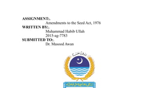 ASSIGNMENT:.
Amendments to the Seed Act, 1976
WRITTEN BY:.
Muhammad Habib Ullah
2015-ag-7783
SUBMITTED TO:.
Dr. Masood Awan
 