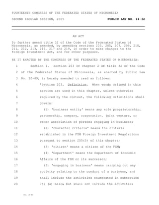 FOURTEENTH CONGRESS OF THE FEDERATED STATES OF MICRONESIA

SECOND REGULAR SESSION, 2005                              PUBLIC LAW NO. 14-32




                                       AN ACT

To further amend title 32 of the Code of the Federated States of
Micronesia, as amended, by amending sections 203, 205, 207, 209, 210,
211, 212, 213, 216, 217 and 219, in order to make changes to the
Foreign Investment Act, and for other purposes.

BE IT ENACTED BY THE CONGRESS OF THE FEDERATED STATES OF MICRONESIA:

  1          Section 1.      Section 203 of chapter 2 of title 32 of the Code

  2   of the Federated States of Micronesia, as enacted by Public Law

  3   No. 10-49, is hereby amended to read as follows:

  4                "Section 203.    Definition.   When words defined in this

  5                section are used in this chapter, unless otherwise

  6                required by the context, the following definitions shall

  7                govern:

  8                  (1) 'business entity' means any sole proprietorship,

  9                partnership, company, corporation, joint venture, or

 10                other association of persons engaging in business;

 11                  (2) 'character criteria' means the criteria

 12                established in the FSM Foreign Investment Regulations

 13                pursuant to section 205(3) of this chapter;

 14                  (3) 'citizen' means a citizen of the FSM;

 15                  (4) 'Department' means the Department of Economic

 16                Affairs of the FSM or its successor;

 17                  (5) 'engaging in business' means carrying out any

 18                activity relating to the conduct of a business, and

 19                shall include the activities enumerated in subsection

 20                (5) (a) below but shall not include the activities


       CBL 14-80
 