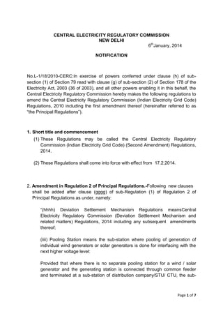 Page 1 of 7
CENTRAL ELECTRICITY REGULATORY COMMISSION
NEW DELHI
6th
January, 2014
NOTIFICATION
No.L-1/18/2010-CERC:In exercise of powers conferred under clause (h) of sub-
section (1) of Section 79 read with clause (g) of sub-section (2) of Section 178 of the
Electricity Act, 2003 (36 of 2003), and all other powers enabling it in this behalf, the
Central Electricity Regulatory Commission hereby makes the following regulations to
amend the Central Electricity Regulatory Commission (Indian Electricity Grid Code)
Regulations, 2010 including the first amendment thereof (hereinafter referred to as
“the Principal Regulations”).
1. Short title and commencement
(1) These Regulations may be called the Central Electricity Regulatory
Commission (Indian Electricity Grid Code) (Second Amendment) Regulations,
2014.
(2) These Regulations shall come into force with effect from 17.2.2014.
2. Amendment in Regulation 2 of Principal Regulations.-Following new clauses
shall be added after clause (gggg) of sub-Regulation (1) of Regulation 2 of
Principal Regulations as under, namely:
“(hhhh) Deviation Settlement Mechanism Regulations meansCentral
Electricity Regulatory Commission (Deviation Settlement Mechanism and
related matters) Regulations, 2014 including any subsequent amendments
thereof;
(iiii) Pooling Station means the sub-station where pooling of generation of
individual wind generators or solar generators is done for interfacing with the
next higher voltage level:
Provided that where there is no separate pooling station for a wind / solar
generator and the generating station is connected through common feeder
and terminated at a sub-station of distribution company/STU/ CTU, the sub-
 