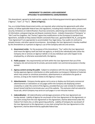 AMENDMENT	
  TO	
  LINKEDIN's	
  USER	
  AGREEMENT	
  
APPLICABLE	
  TO	
  GOVERNMENTAL	
  USERS/MEMBERS	
  
	
  
This	
  Amendment,	
  agreed	
  to	
  by	
  both	
  parties,	
  applies	
  to	
  the	
  following	
  governmental	
  agency/department	
  
("Agency",	
  "User",	
  or	
  "You"):	
  	
  	
  [Name	
  of	
  Agency].	
  
	
  
You,	
  as	
  a	
  United	
  States	
  Government	
  entity,	
  are	
  required,	
  when	
  entering	
  into	
  agreements	
  with	
  other	
  
parties,	
  to	
  follow	
  applicable	
  federal	
  laws	
  and	
  regulations,	
  including	
  those	
  related	
  to	
  ethics;	
  privacy	
  and	
  
security;	
  limitations	
  on	
  indemnification;	
  fiscal	
  law	
  constraints;	
  advertising	
  and	
  endorsements;	
  freedom	
  
of	
  information;	
  and	
  governing	
  law	
  and	
  dispute	
  resolution	
  forum.	
  	
  LinkedIn	
  Corporation	
  ("Company"	
  or	
  
"We")	
  and	
  You	
  (together,	
  the	
  "Parties")	
  agree	
  that	
  modifications	
  to	
  the	
  [Company's]	
  standard	
  User	
  
Agreement,	
  available	
  at	
  http://www.linkedin.com/static?key=user_agreement&trk=hb_ft_userag	
  (the	
  
"User	
  Agreement")	
  are	
  appropriate	
  to	
  accommodate	
  Your	
  legal	
  status,	
  Your	
  public	
  (in	
  contrast	
  to	
  
private)	
  mission,	
  and	
  other	
  special	
  circumstances.	
  	
  Accordingly,	
  the	
  User	
  Agreement	
  is	
  hereby	
  modified	
  
by	
  this	
  Amendment	
  as	
  it	
  pertains	
  to	
  Agency's	
  use	
  of	
  the	
  Company	
  web	
  site	
  and	
  services.	
  
	
  
A. Government	
  entity:	
  	
  For	
  the	
  purposes	
  of	
  this	
  Amendment,	
  "You"	
  within	
  the	
  User	
  Agreement	
  
shall	
  mean	
  the	
  Agency	
  itself	
  and	
  shall	
  not	
  apply	
  to,	
  or	
  bind	
  (i)	
  the	
  individual(s)	
  who	
  utilize	
  the	
  
Company	
  site	
  or	
  services	
  on	
  Agency's	
  behalf,	
  or	
  (ii)	
  any	
  individual	
  users	
  who	
  happen	
  to	
  be	
  
employed	
  by,	
  or	
  otherwise	
  associated	
  with,	
  the	
  Agency.	
  
	
  
B. Public	
  purpose:	
  	
  Any	
  requirement(s)	
  set	
  forth	
  within	
  the	
  User	
  Agreement	
  that	
  use	
  of	
  the	
  
Company	
  site	
  and	
  services	
  be	
  for	
  private,	
  personal	
  and/or	
  non-­‐commercial	
  purposes	
  is	
  hereby	
  
waived.	
  
	
  
C. Agency	
  content	
  serving	
  the	
  public:	
  	
  Subject	
  to	
  compliance	
  with	
  the	
  User	
  Agreement,	
  Company	
  
hereby	
  approves	
  Agency's	
  distribution	
  or	
  other	
  publication	
  via	
  Company’s	
  Website	
  of	
  materials	
  
which	
  may	
  contain	
  or	
  constitute	
  promotions,	
  advertisements	
  or	
  solicitations	
  for	
  goods	
  or	
  
services,	
  so	
  long	
  as	
  the	
  material	
  relates	
  to	
  the	
  Agency's	
  mission.	
  
	
  
D. Advertisements:	
  	
  Company	
  hereby	
  agrees	
  not	
  to	
  serve	
  or	
  display	
  any	
  third	
  party	
  commercial	
  
advertisements	
  or	
  solicitations	
  on	
  any	
  pages	
  within	
  the	
  Company	
  site	
  displaying	
  content	
  
created	
  by	
  or	
  under	
  the	
  control	
  of	
  the	
  Agency,	
  provided	
  that	
  your	
  sole	
  remedy	
  for	
  LinkedIn’s	
  
breach	
  hereof	
  shall	
  be	
  to	
  terminate	
  your	
  use	
  of	
  the	
  website.	
  	
  This	
  exclusion	
  shall	
  not	
  extend	
  to	
  
house	
  ads,	
  which	
  Company	
  may	
  serve	
  on	
  such	
  pages	
  in	
  a	
  non-­‐intrusive	
  manner.	
  
	
  
E. Indemnification:	
  	
  All	
  indemnification	
  and	
  damages	
  provisions	
  of	
  the	
  User	
  Agreement	
  are	
  
hereby	
  waived.	
  	
  Liability	
  of	
  Agency	
  for	
  any	
  breach	
  of	
  the	
  User	
  Agreement	
  or	
  this	
  Agreement,	
  or	
  
any	
  claim	
  arising	
  from	
  the	
  User	
  Agreement	
  or	
  this	
  Agreement,	
  shall	
  be	
  determined	
  under	
  the	
  
Federal	
  Tort	
  Claims	
  Act,	
  or	
  other	
  governing	
  authority.	
  	
  Liability	
  of	
  Company	
  for	
  any	
  breach	
  of	
  
the	
  User	
  Agreement	
  or	
  this	
  Agreement,	
  or	
  any	
  claim	
  arising	
  from	
  the	
  User	
  Agreement	
  or	
  this	
  
Agreement,	
  shall	
  be	
  determined	
  by	
  applicable	
  federal	
  law.	
  
	
  
 