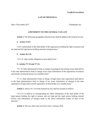 Unofficial translation
LAW OF MONGOLIA
Date: 9 November 2017 Ulaanbaatar city
AMENDMENT TO THE GENERAL TAX LAW
Article 1. The following paragraphs and provisions shall be added to the General tax law:
1. Article 13.4.9:
13.4.9. Information of the final holder of the legal person holding the right to possess and
use land and the legal person holding minerals mining license.”
2. Article 18.1.15:
“18.1.15. other similar obligation as provided by law.”
3/. Articles 711
.10 and 711
.11:
“711
.10. State administrative body in charge of geological and mining issues shall deliver
to the state administrative body in charge of tax issues information of the registration of issuance
and transfer of mineral license on a monthly basis.”
711
.11. State administrative body in charge of legal entity state registration shall deliver
to the State administrative body in charge of tax issues information of changes to the state
registration of legal entity and the registration of final holder on a monthly basis.”
Article 2. Article 18.1.14 of the General tax law shall be restated as follows:
“18.1.14. to deliever to corresponding tax office information of the final holder of the
legal person holding the right to possess and use land and the legal person holding mineral
license, and information of changes made to the above information within 10 days of the
decision.”
Article 3. This law shall come into force from 1 January 2018.
 
