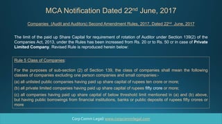 MCA Notification Dated 22nd June, 2017
Rule 5 Class of Companies:
For the purposes of sub-section (2) of Section 139, the class of companies shall mean the following
classes of companies excluding one person companies and small companies:-
(a) all unlisted public companies having paid up share capital of rupees ten crore or more;
(b) all private limited companies having paid up share capital of rupees fifty crore or more;
(c) all companies having paid up share capital of below threshold limit mentioned in (a) and (b) above,
but having public borrowings from financial institutions, banks or public deposits of rupees fifty crores or
more
The limit of the paid up Share Capital for requirement of rotation of Auditor under Section 139(2) of the
Companies Act, 2013, under the Rules has been increased from Rs. 20 cr to Rs. 50 cr in case of Private
Limited Company. Revised Rule is reproduced herein below:
Companies (Audit and Auditors) Second Amendment Rules, 2017, Dated 22nd June, 2017
Corp Comm Legal/ www.corpcommlegal.com
 