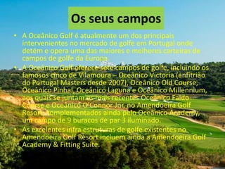 Os seus campos
• A Oceânico Golf é atualmente um dos principais
intervenientes no mercado de golfe em Portugal onde
detém e opera uma das maiores e melhores carteiras de
campos de golfe da Europa.
• A Oceânico Golf oferece sete campos de golfe, incluindo os
famosos cinco de Vilamoura – Oceânico Victoria (anfitrião
do Portugal Masters desde 2007), Oceânico Old Course,
Oceânico Pinhal, Oceânico Laguna e Oceânico Millennium,
aos quais se juntam os mais recentes Oceânico Faldo
Course e Oceânico O’Connor Jnr. no Amendoeira Golf
Resort, complementados ainda pelo Oceânico Academy,
um campo de 9 buracos de par 3 iluminado.
• As excelentes infra estruturas de golfe existentes no
Amendoeira Golf Resort incluem ainda a Amendoeira Golf
Academy & Fitting Suite.

 