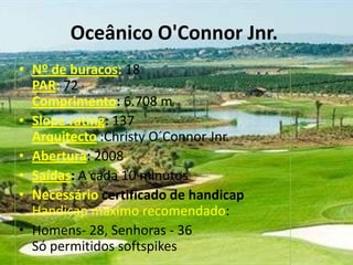 Oceânico O'Connor Jnr.
• Nº de buracos: 18
PAR: 72
Comprimento: 6.708 m
• Slope rating: 137
Arquitecto :Christy O´Connor Jnr.
• Abertura: 2008
• Saídas: A cada 10 minutos
• Necessário certificado de handicap
Handicap máximo recomendado:
• Homens- 28, Senhoras - 36
Só permitidos softspikes

 