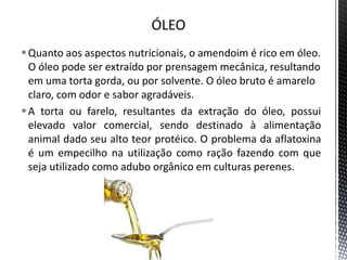 Quanto aos aspectos nutricionais, o amendoim é rico em óleo.
O óleo pode ser extraído por prensagem mecânica, resultando
em uma torta gorda, ou por solvente. O óleo bruto é amarelo
claro, com odor e sabor agradáveis.
A torta ou farelo, resultantes da extração do óleo, possui
elevado valor comercial, sendo destinado à alimentação
animal dado seu alto teor protéico. O problema da aflatoxina
é um empecilho na utilização como ração fazendo com que
seja utilizado como adubo orgânico em culturas perenes.
 