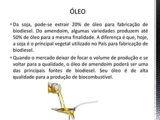 Da soja, pode-se extrair 20% de óleo para fabricação de
biodiesel. Do amendoim, algumas variedades produzem até
50% de óleo para a mesma finalidade. A diferença é que, hoje,
a soja é o principal vegetal utilizado no País para fabricação de
biodiesel.
Quando o mercado deixar de focar o volume de produção e se
voltar para a qualidade, o óleo de amendoim poderá ser uma
das principais fontes de biodiesel. Seu óleo é de alta
qualidade para a produção de biocombustível.
 