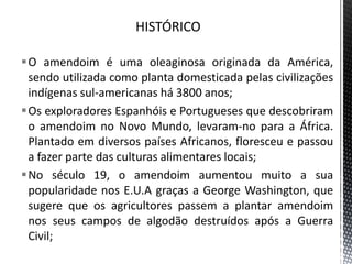 O amendoim é uma oleaginosa originada da América,
sendo utilizada como planta domesticada pelas civilizações
indígenas sul-americanas há 3800 anos;
Os exploradores Espanhóis e Portugueses que descobriram
o amendoim no Novo Mundo, levaram-no para a África.
Plantado em diversos países Africanos, floresceu e passou
a fazer parte das culturas alimentares locais;
No século 19, o amendoim aumentou muito a sua
popularidade nos E.U.A graças a George Washington, que
sugere que os agricultores passem a plantar amendoim
nos seus campos de algodão destruídos após a Guerra
Civil;
 