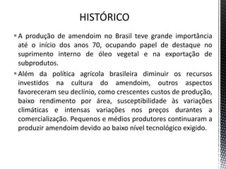 A produção de amendoim no Brasil teve grande importância
até o início dos anos 70, ocupando papel de destaque no
suprimento interno de óleo vegetal e na exportação de
subprodutos.
Além da política agrícola brasileira diminuir os recursos
investidos na cultura do amendoim, outros aspectos
favoreceram seu declínio, como crescentes custos de produção,
baixo rendimento por área, susceptibilidade às variações
climáticas e intensas variações nos preços durantes a
comercialização. Pequenos e médios produtores continuaram a
produzir amendoim devido ao baixo nível tecnológico exigido.
 