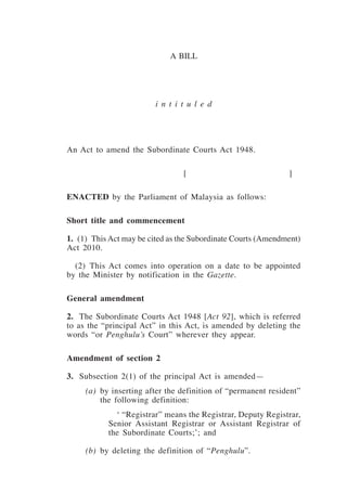 Subordinate Courts (Amendment) 1
a bill
i n t i t u l e d
An Act to amend the Subordinate Courts Act 1948.
	 [	 ]	
ENACTED by the Parliament of Malaysia as follows:
Short title and commencement
1.  (1)  This Act may be cited as the Subordinate Courts (Amendment)
Act 2010.
	 (2)  This Act comes into operation on a date to be appointed
by the Minister by notification in the Gazette.
General amendment
2.	 The Subordinate Courts Act 1948 [Act 92], which is referred
to as the “principal Act” in this Act, is amended by deleting the
words “or Penghulu’s Court” wherever they appear.
Amendment of section 2
3.	 Subsection 2(1) of the principal Act is amended—
	 (a)	 by inserting after the definition of “permanent resident”
the following definition:
	 ‘ “Registrar” means the Registrar, Deputy Registrar,
Senior Assistant Registrar or Assistant Registrar of
the Subordinate Courts;’; and
	 (b)	 by deleting the definition of “Penghulu”.
 