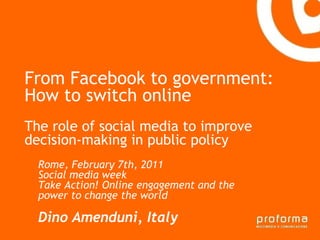 From Facebook to government:
How to switch online
Gianni Florido e la
The role of socialTaranto improve
Provincia di media to
decision-making in public policy
 Strategia di comunicazione
  Rome, February 7th, 2011
  Social media week
  Take Action! Online engagement and the
  power to change the world

  Dino Amenduni, Italy
 