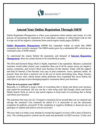 Amend Your Online Reputation Through ORM
Online Reputation Management is where your reputation online matters and counts. It is the
process of monitoring the reputation of an individual, company or online brand with an aim
to wipe out all the negative comments from search engine results pages (SERPs).

Online Reputation Management (ORM) has expanded widely so much that ORM
companies have recently emerged. The ORM market grew by a substantial 40% which has an
estimated value of $200 million.

To understand the reason behind the popularity and demand of Internet Reputation
Management, there are certain factors to be considered as under:

The first and foremost thing which is highly important is the reputation. Because a potential
customer would rather choose your competitor than you if all he comes across are negative
stories, comments, and reviews about your business on the internet. Today with the support
and help of internet, it has become very easy to post comments, views, opinions online. At
present, there has been a meteoric rise in the use of social networking sites, blogs, forums,
customer review sites, which means online platforms have expanded like never before for
individual or groups to post damaging/negative comments about your business.

What do to to protect your ORM?
Basically, it is difficult to keep a track of everything that is being said about your business
and cannot be monitored. All you can do is start using tools like Google Alerts and Social
Media Search Tools as well as top search engines to keep track of everything that is being
said about your business.

The questions that may rise are, if negative comments hover around then can we respond and
salvage the situation? Can comment be edited if it is inaccurate or can the inaccurate
complaint be publicly corrected? If the complaint or negative feedback is deserved can we
apologize or explain and achieve service recovery?

The next step is to make every attempt to swamp the negative reviews with a mass of positive
ones. The existing positive content can be used and promoted via SEO services. Create new
 