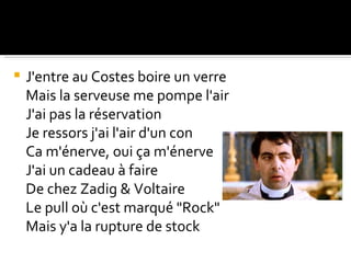    J'entre au Costes boire un verre
    Mais la serveuse me pompe l'air
    J'ai pas la réservation
    Je ressors j'ai l'air d'un con
    Ca m'énerve, oui ça m'énerve
    J'ai un cadeau à faire
    De chez Zadig & Voltaire
    Le pull où c'est marqué "Rock"
    Mais y'a la rupture de stock
 