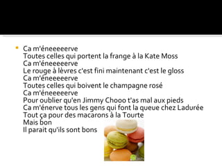    Ca m'éneeeeerve
    Toutes celles qui portent la frange à la Kate Moss
    Ca m'éneeeeerve
    Le rouge à lèvres c'est fini maintenant c'est le gloss
    Ca m'éneeeeerve
    Toutes celles qui boivent le champagne rosé
    Ca m'éneeeeerve
    Pour oublier qu'en Jimmy Chooo t'as mal aux pieds
    Ca m'énerve tous les gens qui font la queue chez Ladurée
    Tout ça pour des macarons à la Tourte
    Mais bon
    Il parait qu'ils sont bons
 