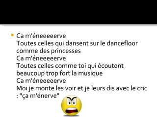    Ca m'éneeeeerve
    Toutes celles qui dansent sur le dancefloor
    comme des princesses
    Ca m'éneeeeerve
    Toutes celles comme toi qui écoutent
    beaucoup trop fort la musique
    Ca m'éneeeeerve
    Moi je monte les voir et je leurs dis avec le cric
    : "ça m'énerve"
 