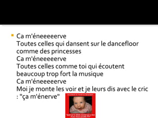    Ca m'éneeeeerve
    Toutes celles qui dansent sur le dancefloor
    comme des princesses
    Ca m'éneeeeerve
    Toutes celles comme toi qui écoutent
    beaucoup trop fort la musique
    Ca m'éneeeeerve
    Moi je monte les voir et je leurs dis avec le cric
    : "ça m'énerve"
 