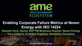 Driving Value from Assets
produced by:
Enabling Corporate Failure Metrics at Nexen
Energy with ISO 14224
Ramesh Vora, Senior SAP PM Business Analyst, Nexen Energy
Tony Ciliberti, Principal Engineer, Reliability Dynamics
 