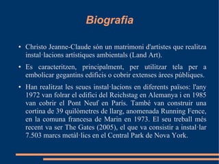 Biografia

●   Christo Jeanne-Claude són un matrimoni d'artistes que realitza
    instal·lacions artístiques ambientals (Land Art).
●   Es caracteritzen, principalment, per utilitzar tela per a
    embolicar gegantins edificis o cobrir extenses àrees públiques.
●   Han realitzat les seues instal·lacions en diferents països: l'any
    1972 van folrar el edifici del Reichstag en Alemanya i en 1985
    van cobrir el Pont Neuf en París. També van construir una
    cortina de 39 quilòmetres de llarg, anomenada Running Fence,
    en la comuna francesa de Marin en 1973. El seu treball més
    recent va ser The Gates (2005), el que va consistir a instal·lar
    7.503 marcs metàl·lics en el Central Park de Nova York.
 