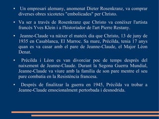 ●    Un empresari alemany, anomenat Dieter Rosenkranz, va comprar
    diverses obres xicotetes "embolicades" per Christo.
●   Va ser a través de Rosenkranz que Christo va conèixer l'artista
    francès Yves Klein i a l'historiador de l'art Pierre Restany.
●    Jeanne-Claude va nàixer el mateix dia que Christo, 13 de juny de
    1935 en Casablanca, El Marroc. Sa mare, Précilda, tenia 17 anys
    quan es va casar amb el pare de Jeanne-Claude, el Major Léon
    Denat.
●    Précilda i Léon es van divorciar poc de temps després del
    naixement de Jeanne-Claude. Durant la Segona Guerra Mundial,
    Jeanne-Claude va viure amb la família de son pare mentre el seu
    pare combatia en la Resistència francesa.
●    Després de finalitzar la guerra en 1945, Précilda va trobar a
    Jeanne-Claude emocionalment pertorbada i desnodrida.
 
