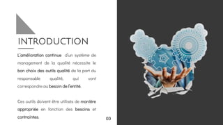 introduction
L’amélioration continue d’un système de
management de la qualité nécessite le
bon choix des outils qualité de la part du
responsable qualité, qui vont
correspondre au besoin de l’entité.
Ces outils doivent être utilisés de manière
appropriée en fonction des besoins et
contraintes. 03
 