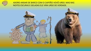 ADORO ANDAR DE BARCO COM O CAPITÃO VOVÔ URSO. MAS NAS
NOITES ESCURAS E GELADAS ELE VIRA URSO DE VERDADE.
 
