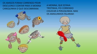 OS AMIGOS FORAM CORRENDO PEDIR
DESCULPAS E CONTAR PARA A MENINA
CAREQUINHA O QUE DESCOBRIRAM.
A MENINA, QUE ESTAVA
TRISTINHA, FOI CORRENDO
COLOCAR A PERUQUINHA. MAS
OS AMIGUINHOS FALARAM:
 