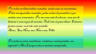 Por todas as historinhas contadas, ainda mais as inventadas.
Pelas musiquinhas cantadas, pelas noites de pesadelos e por
aceitar meu travesseiro. Por ser uma mãe de educar, uma avó de
brincar e uma sogra de escutar. Tudo isso só para dizer: Estamos
juntos nessa, você não está sozinha.
Amor, Sua Nora, seu Neto e seu Filho.
Por todas as avós carinhosas, criativas e maluquinhas, em
especial a Avó Lea que criou a menina carequinha.
 
