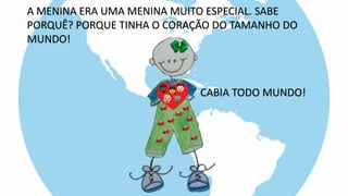 A MENINA ERA UMA MENINA MUITO ESPECIAL. SABE
PORQUÊ? PORQUE TINHA O CORAÇÃO DO TAMANHO DO
MUNDO!
CABIA TODO MUNDO!
 