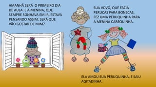 AMANHÃ SERÁ O PRIMEIRO DIA
DE AULA. E A MENINA, QUE
SEMPRE SONHAVA EM IR, ESTAVA
PENSANDO ASSIM: SERÁ QUE
VÃO GOSTAR DE MIM?
SUA VOVÓ, QUE FAZIA
PERUCAS PARA BONECAS,
FEZ UMA PERUQUINHA PARA
A MENINA CAREQUINHA.
ELA AMOU SUA PERUQUINHA. E SAIU
AGITADINHA.
 