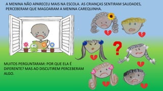 A MENINA NÃO APARECEU MAIS NA ESCOLA. AS CRIANÇAS SENTIRAM SAUDADES,
PERCEBERAM QUE MAGOARAM A MENINA CAREQUINHA.
MUITOS PERGUNTARAM: POR QUE ELA É
DIFERENTE? MAS AO DISCUTIREM PERCEBERAM
ALGO.
 