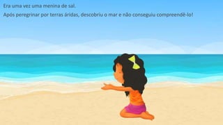 Era uma vez uma menina de sal.
Após peregrinar por terras áridas, descobriu o mar e não conseguiu compreendê-lo!
 