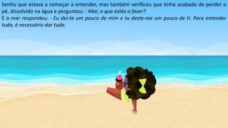 Sentiu que estava a começar a entender, mas também verificou que tinha acabado de perder o
pé, dissolvido na água e perguntou: - Mar, o que estás a fazer?
E o mar respondeu: - Eu dei-te um pouco de mim e tu deste-me um pouco de ti. Para entender
tudo, é necessário dar tudo.
 