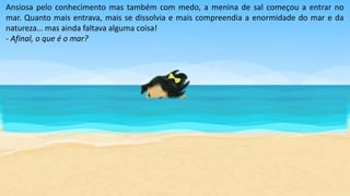 Ansiosa pelo conhecimento mas também com medo, a menina de sal começou a entrar no
mar. Quanto mais entrava, mais se dissolvia e mais compreendia a enormidade do mar e da
natureza… mas ainda faltava alguma coisa!
- Afinal, o que é o mar?
 