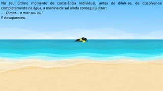 No seu último momento de consciência individual, antes de diluir-se, de dissolver-se
completamente na água, a menina de sal ainda conseguiu dizer:
- O mar… o mar sou eu!
E desapareceu.
 