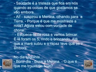 - Saudade é a tristeza que fica em nós
quando as coisas de que gostamos se
vão embora.
- Ai! - suspirou a Menina, olhando para a
Terra. - Porque é que me mostraste a
rosa? Agora estou com vontade de
chorar.
 - Esquece-te da rosa e vamos brincar.
E lá foram os 5, rindo e brincando. Até
que a maré subiu e o rapaz teve que se ir
embora.

No dia seguinte...
- Bom–dia - disse a Menina. - O que é
que me trouxeste hoje?
 