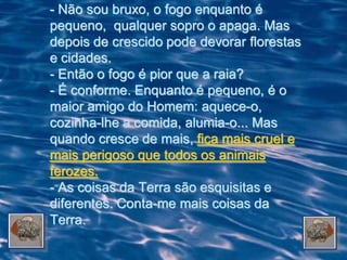 - Não sou bruxo, o fogo enquanto é
pequeno, qualquer sopro o apaga. Mas
depois de crescido pode devorar florestas
e cidades.
- Então o fogo é pior que a raia?
- É conforme. Enquanto é pequeno, é o
maior amigo do Homem: aquece-o,
cozinha-lhe a comida, alumia-o... Mas
quando cresce de mais, fica mais cruel e
mais perigoso que todos os animais
ferozes.
- As coisas da Terra são esquisitas e
diferentes. Conta-me mais coisas da
Terra.
 