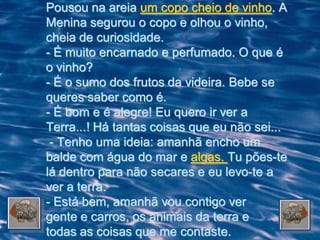 Pousou na areia um copo cheio de vinho. A
Menina segurou o copo e olhou o vinho,
cheia de curiosidade.
- É muito encarnado e perfumado. O que é
o vinho?
- É o sumo dos frutos da videira. Bebe se
queres saber como é.
- É bom e é alegre! Eu quero ir ver a
Terra...! Há tantas coisas que eu não sei...
 - Tenho uma ideia: amanhã encho um
balde com água do mar e algas. Tu pões-te
lá dentro para não secares e eu levo-te a
ver a terra.
- Está bem, amanhã vou contigo ver
gente e carros, os animais da terra e
todas as coisas que me contaste.
 