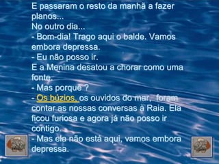 E passaram o resto da manhã a fazer
planos...
No outro dia...
- Bom-dia! Trago aqui o balde. Vamos
embora depressa.
- Eu não posso ir.
E a Menina desatou a chorar como uma
fonte.
- Mas porquê ?
- Os búzios, os ouvidos do mar, foram
contar as nossas conversas à Raia. Ela
ficou furiosa e agora já não posso ir
contigo.
- Mas ela não está aqui, vamos embora
depressa.
 