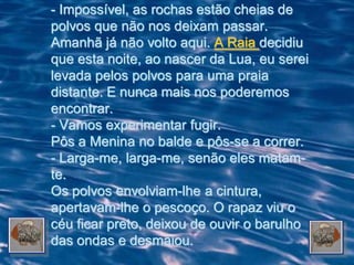 - Impossível, as rochas estão cheias de
polvos que não nos deixam passar.
Amanhã já não volto aqui. A Raia decidiu
que esta noite, ao nascer da Lua, eu serei
levada pelos polvos para uma praia
distante. E nunca mais nos poderemos
encontrar.
- Vamos experimentar fugir.
Pôs a Menina no balde e pôs-se a correr.
- Larga-me, larga-me, senão eles matam-
te.
Os polvos envolviam-lhe a cintura,
apertavam-lhe o pescoço. O rapaz viu o
céu ficar preto, deixou de ouvir o barulho
das ondas e desmaiou.
 